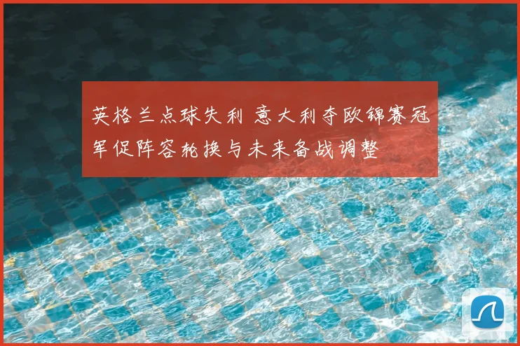英格兰点球失利 意大利夺欧锦赛冠军促阵容轮换与未来备战调整