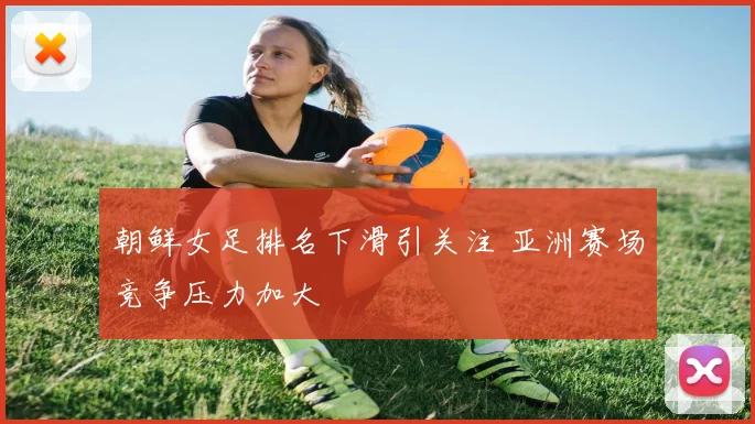 朝鲜女足排名下滑引关注 亚洲赛场竞争压力加大
