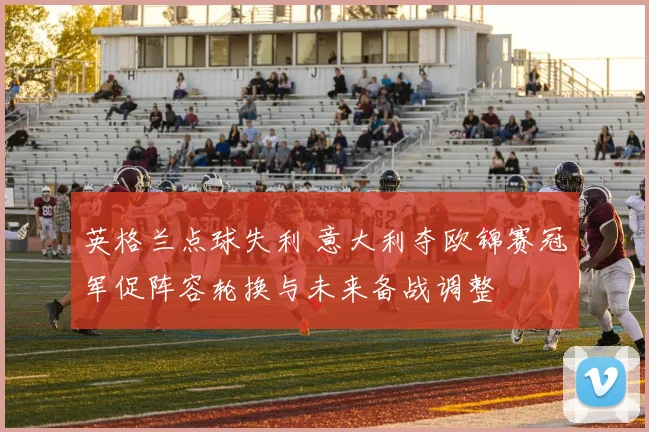 英格兰点球失利 意大利夺欧锦赛冠军促阵容轮换与未来备战调整