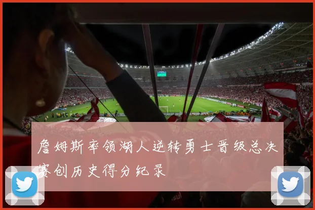 詹姆斯率领湖人逆转勇士晋级总决赛创历史得分纪录
