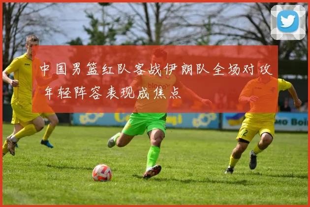 中国男篮红队客战伊朗队全场对攻 年轻阵容表现成焦点