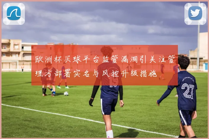 欧洲杯买球平台监管漏洞引关注管理方部署实名与风控升级措施