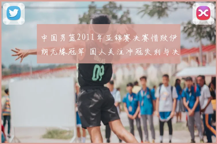 中国男篮2011年亚锦赛决赛惜败伊朗无缘冠军 国人关注冲冠失利与决赛表现