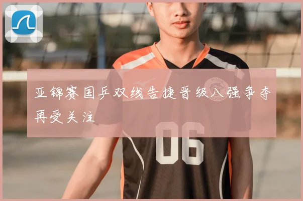 亚锦赛国乒双线告捷晋级八强争夺再受关注
