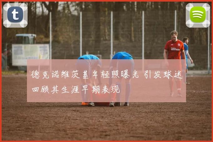 德克诺维茨基年轻照曝光 引发球迷回顾其生涯早期表现