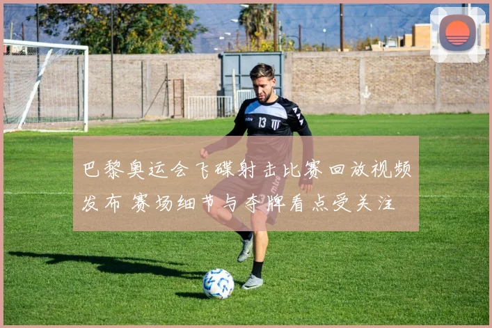 巴黎奥运会飞碟射击比赛回放视频发布 赛场细节与夺牌看点受关注