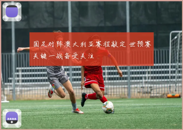 国足对阵澳大利亚赛程敲定 世预赛关键一战备受关注