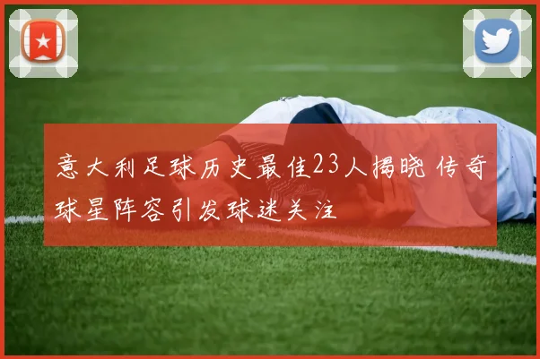 意大利足球历史最佳23人揭晓 传奇球星阵容引发球迷关注
