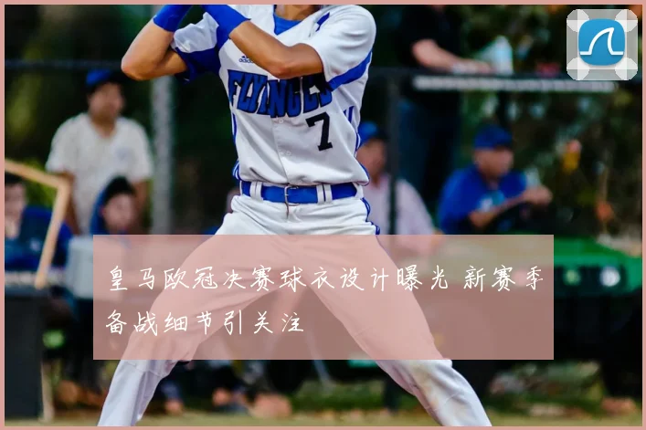 皇马欧冠决赛球衣设计曝光 新赛季备战细节引关注