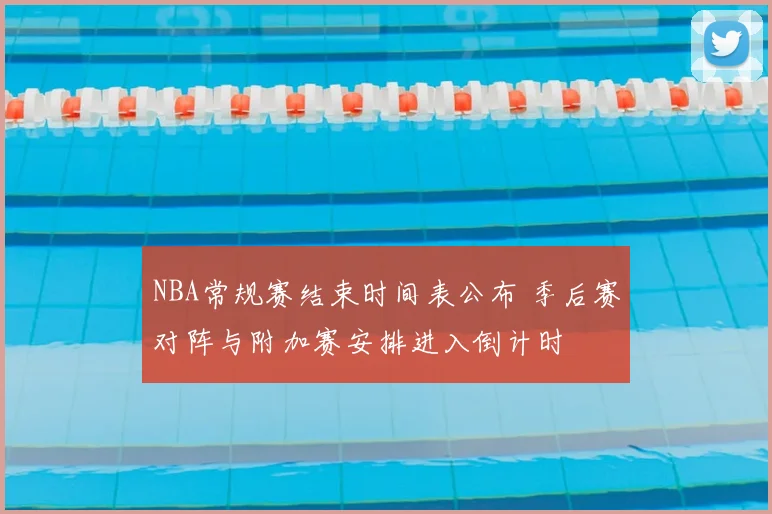 NBA常规赛结束时间表公布 季后赛对阵与附加赛安排进入倒计时