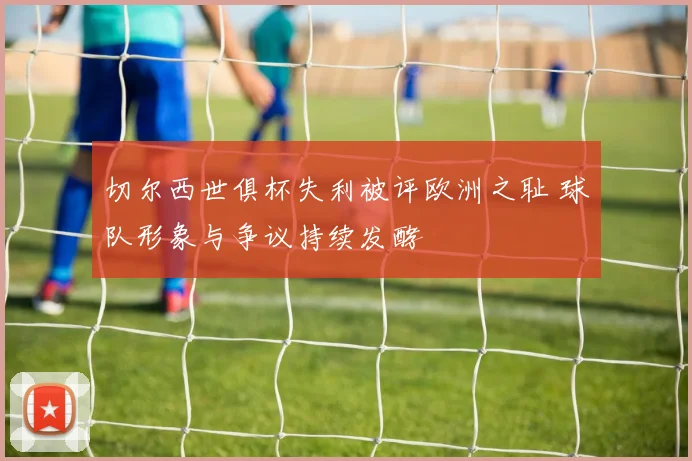 切尔西世俱杯失利被评欧洲之耻 球队形象与争议持续发酵