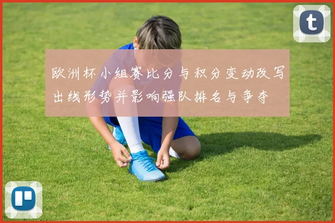 欧洲杯小组赛比分与积分变动改写出线形势并影响强队排名与争夺