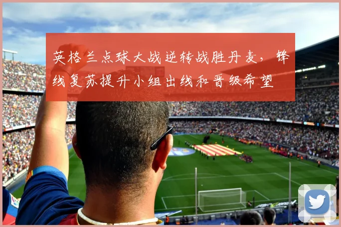 英格兰点球大战逆转战胜丹麦，锋线复苏提升小组出线和晋级希望