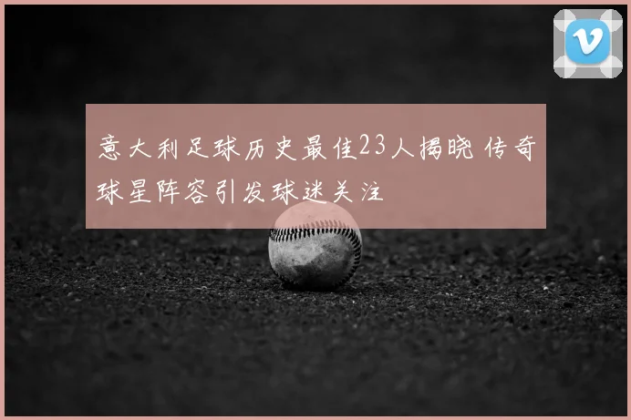 意大利足球历史最佳23人揭晓 传奇球星阵容引发球迷关注