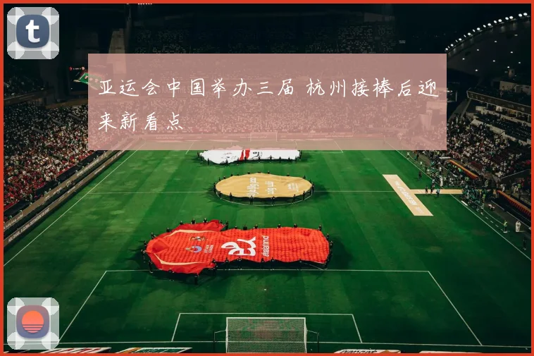 亚运会中国举办三届 杭州接棒后迎来新看点