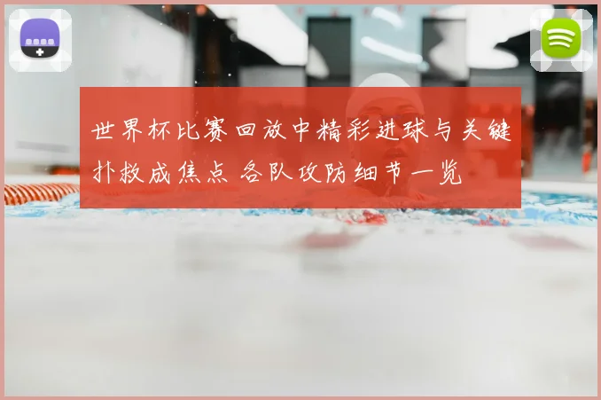 世界杯比赛回放中精彩进球与关键扑救成焦点 各队攻防细节一览