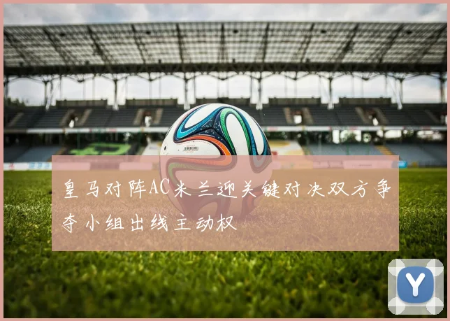 皇马对阵AC米兰迎关键对决双方争夺小组出线主动权