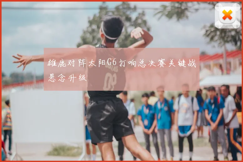 雄鹿对阵太阳G6打响总决赛关键战悬念升级