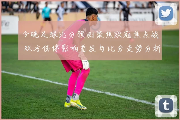 今晚足球比分预测聚焦欧冠焦点战 双方伤停影响首发与比分走势分析