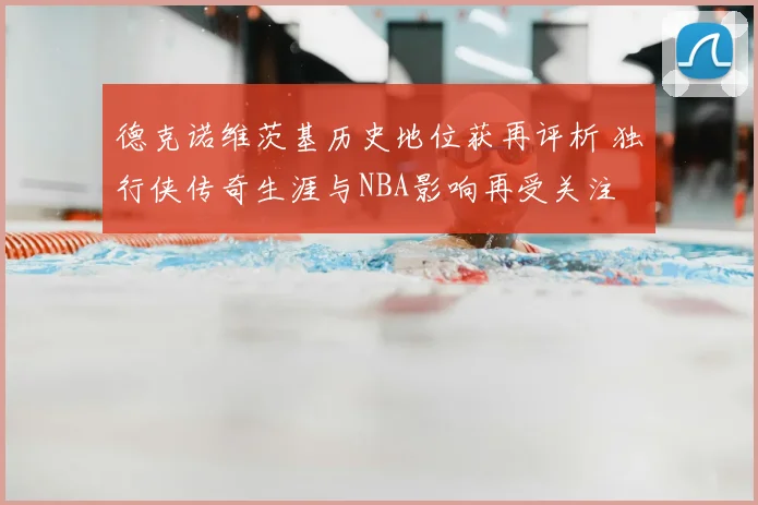 德克诺维茨基历史地位获再评析 独行侠传奇生涯与NBA影响再受关注