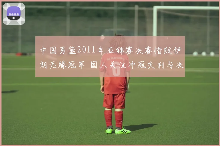 中国男篮2011年亚锦赛决赛惜败伊朗无缘冠军 国人关注冲冠失利与决赛表现