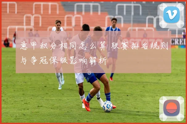 意甲积分相同怎么算 联赛排名规则与争冠保级影响解析