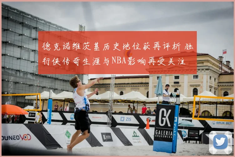 德克诺维茨基历史地位获再评析 独行侠传奇生涯与NBA影响再受关注