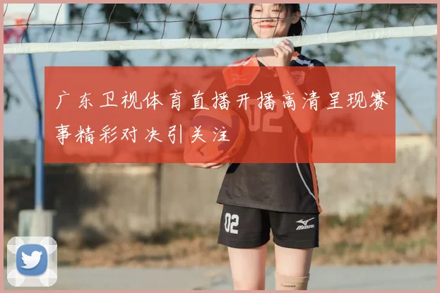 广东卫视体育直播开播高清呈现赛事精彩对决引关注