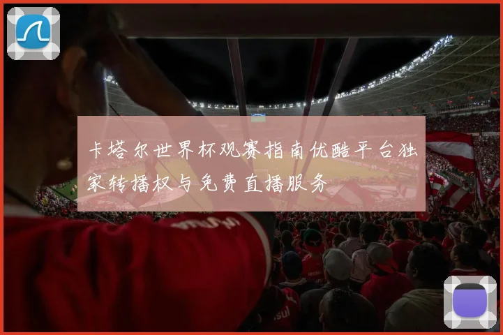 卡塔尔世界杯观赛指南优酷平台独家转播权与免费直播服务