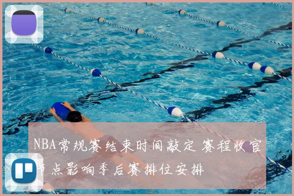 NBA常规赛结束时间敲定 赛程收官节点影响季后赛排位安排