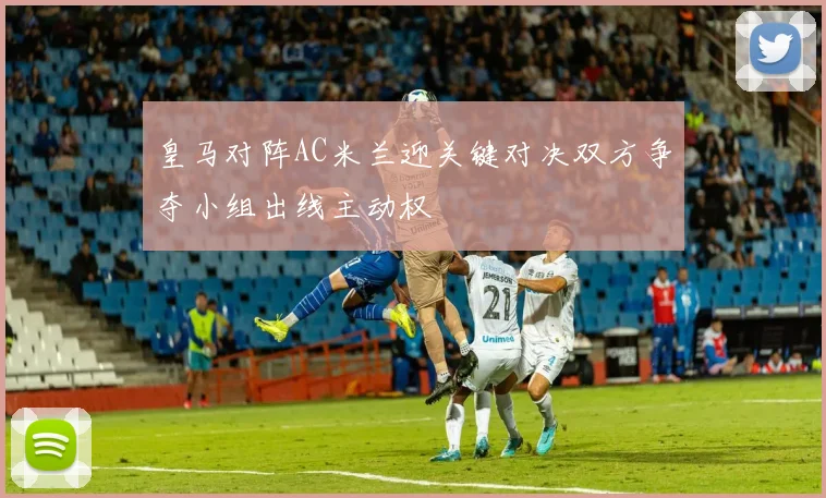 皇马对阵AC米兰迎关键对决双方争夺小组出线主动权