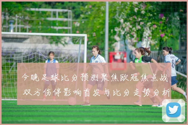 今晚足球比分预测聚焦欧冠焦点战 双方伤停影响首发与比分走势分析