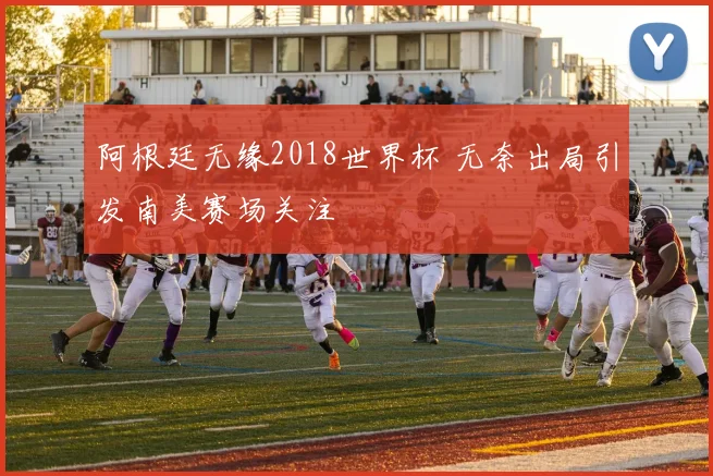 阿根廷无缘2018世界杯 无奈出局引发南美赛场关注