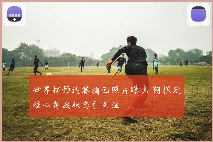 世界杯预选赛梅西照片曝光 阿根廷核心备战状态引关注