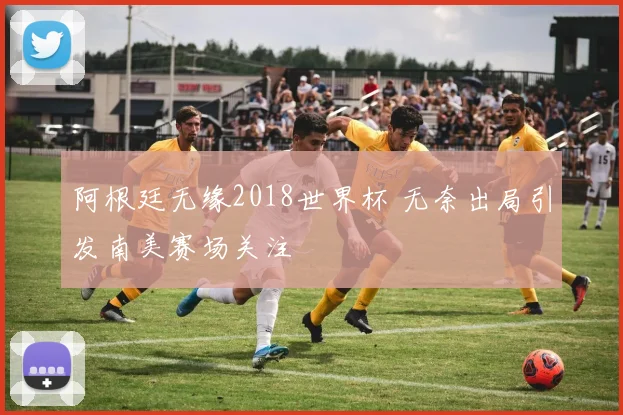 阿根廷无缘2018世界杯 无奈出局引发南美赛场关注
