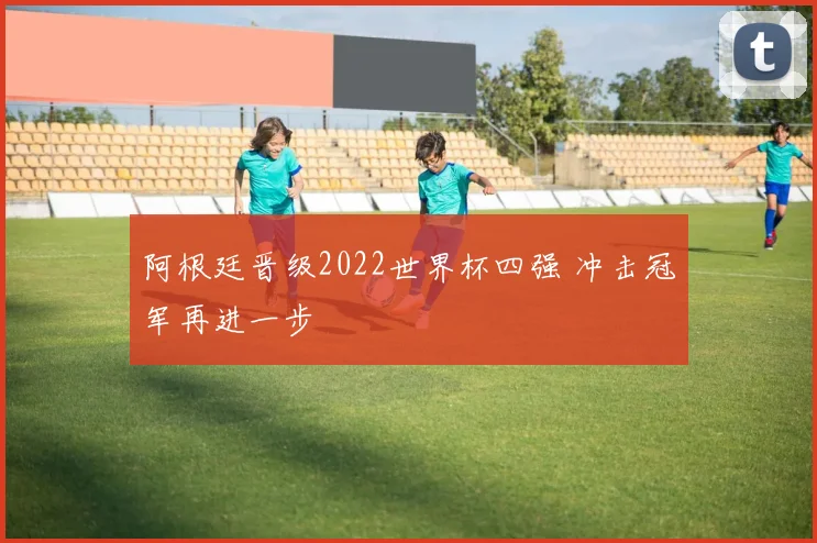 阿根廷晋级2022世界杯四强 冲击冠军再进一步